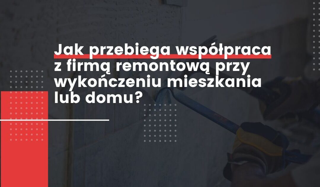 Jak przebiega współpraca z firmą remontową przy wykończeniu mieszkania lub domu?